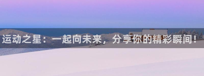 利记官网下载联系电话：运动之星：一起向未来，分享你的精彩瞬间